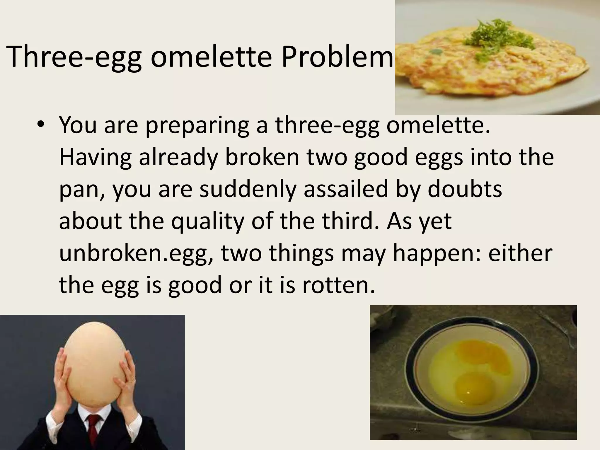 Three-egg omelette Problem
• You are preparing a three-egg omelette.
Having already broken two good eggs into the
pan, you are suddenly assailed by doubts
about the quality of the third. As yet
unbroken.egg, two things may happen: either
the egg is good or it is rotten.
 