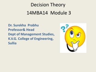 Decision Theory
14MBA14 Module 3
Dr. Surekha Prabhu
Professor& Head
Dept of Management Studies,
K.V.G. College of Engineering,
Sullia
 