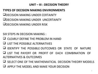 UNIT – III : DECISION THEORY
TYPES OF DECISION MAKING ENVIRONMENTS
DECISION MAKING UNDER CERTAINTY
DECISION MAKING UNDER UNCERTAINTY
DECISION MAKING UNDER RISK
SIX STEPS IN DECISION MAKING :
 CLEARLY DEFINE THE PROBLEM IN HAND
 LIST THE POSSIBLE ALTERNATIVES
 IDENTIFY THE POSSIBLE OUTCOMES OR STATE OF NATURE
 LIST THE PAYOFF OR PROFIT OF EACH COMBINATION OF
ALTERNATIVES & OUTCOMES
 SELECT ONE OF THE MATHEMATICAL DECISION THEORY MODELS
 APPLY THE MODEL AND MAKE YOUR DECISION
1
 