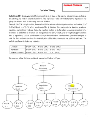 1
Decision Theory
Definition of Decision Analysis: Decision analysis is defined as the use of a rational process/technique
for selecting the best of several alternatives. The “goodness” of a selected alternative depends on the
quality of the data used in describing decision situation.
Example: Mr X is a bright student, has received full academic scholarships from three institutions: U of
A, U of B and U of C. To select a university Mr. X lists two three main criteria: location, academic
reputation and political violence. Being the excellent student he is, he judges academic reputation to be
five times as important as location and less political violence, which gives a weight of approximation
80% to reputation, 15% to location and 5% to political violence. He then use a systematic analysis to
rank the three universities from the standard point of location, reputation and political violence. The
analysis produces the following estimates
Location: U of A (13%) U of B (28%) U of C (59%)
Reputation U of A (54%) U of B (27%) U of C (19%)
Political Violence U of A (25%) U of B 45% U of C (30%)
The structure of the decision problem is summarized below in Figure.
Select a
University
Location
(0.15)
Reputation
(0.80)
Political
Violence 0.05
U of A
0.13
U of B
0.28
U of C
0.59
U of A
0.54
U of B
0.27
U of C
0.19
U of A
0.25
U Of B
0.45
U of C
0.30
Sazzad Hossain
128
 