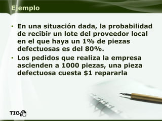 Ejemplo 
•En una situación dada, la probabilidad de recibir un lote del proveedor local en el que haya un 1% de piezas defectuosas es del 80%. 
•Los pedidos que realiza la empresa ascienden a 1000 piezas, una pieza defectuosa cuesta $1 repararla  