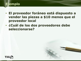 Ejemplo 
•El proveedor foráneo está dispuesto a vender las piezas a $10 menos que el proveedor local 
•¿Cuál de los dos proveedores debe seleccionarse?  