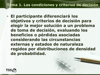 Tema 1. Las condiciones y criterios de decisión 
•El participante diferenciará los objetivos y criterios de decisión para elegir la mejor solución a un problema de toma de decisión, evaluando los beneficios o pérdidas asociadas considerando las circunstancias externas y estados de naturaleza regidos por distribuciones de densidad de probabilidad.  