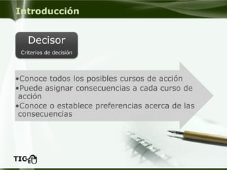 Introducción 
•Conoce todos los posibles cursos de acción 
•Puede asignar consecuencias a cada curso de acción 
•Conoce o establece preferencias acerca de las consecuencias 
Decisor 
Criterios de decisión  