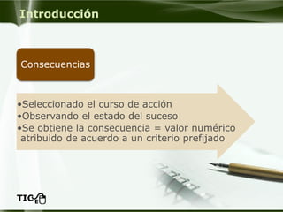 Introducción 
•Seleccionado el curso de acción 
•Observando el estado del suceso 
•Se obtiene la consecuencia = valor numérico atribuido de acuerdo a un criterio prefijado 
Consecuencias  