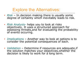 Explore the Alternatives: Risk  – In decision making there is usually some degree of certainty which inevitably leads to risk. Risk Analysis-  helps you to look at risks objectively. It uses a structured approach for assessing threats,and for evaluating the probability of events occuring. Implications  – Another way to look at options is to consider the potential consequences of each. Validation  – Determine if resources are adequate,if the solution matches your objectives,whether the decision is likely to work for a long term. 