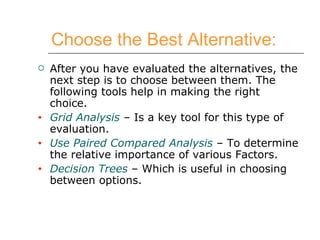 Choose the Best Alternative:   After you have evaluated the alternatives, the next step is to choose between them. The following tools help in making the right choice. Grid Analysis  – Is a key tool for this type of evaluation. Use Paired Compared Analysis  – To determine the relative importance of various Factors. Decision Trees  – Which is useful in choosing between options.  