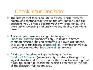 Check Your Decision: The first part of this is an intuitive step, which involves quietly and methodically testing the assumptions and the decisions you've made against your own experience, and thoroughly reviewing and exploring any doubts you might have. A second part involves using a technique like  Blindspot Analysis  (member only) to review whether common decision-making problems like over-confidence, escalating commitment, or  groupthink  (member only) may have undermined the decision-making process.  A third part involves using a technique like the  Ladder of Inference  (member only) to check through the logical structure of the decision with a view to ensuring that a well-founded and consistent decision emerges at the end of the decision-making process.  