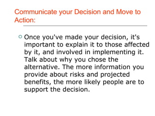 Communicate your Decision and Move to Action: Once you've made your decision, it's important to explain it to those affected by it, and involved in implementing it. Talk about why you chose the alternative. The more information you provide about risks and projected benefits, the more likely people are to support the decision.  