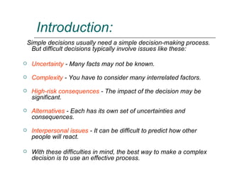 Introduction: Simple decisions usually need a simple decision-making process. But difficult decisions typically involve issues like these: Uncertainty  - Many facts may not be known.  Complexity  - You have to consider many interrelated factors. High-risk consequences  - The impact of the decision may be significant.  Alternatives  - Each has its own set of uncertainties and consequences. Interpersonal issues  - It can be difficult to predict how other people will react. With these difficulties in mind, the best way to make a complex decision is to use an effective process.  