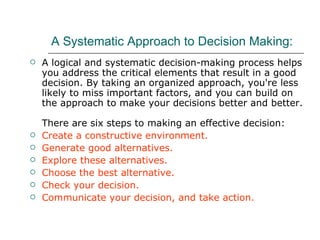 A Systematic Approach to Decision Making:   A logical and systematic decision-making process helps you address the critical elements that result in a good decision. By taking an organized approach, you're less likely to miss important factors, and you can build on the approach to make your decisions better and better.  There are six steps to making an effective decision: Create a constructive environment. Generate good alternatives. Explore these alternatives. Choose the best alternative.  Check your decision.  Communicate your decision, and take action.  