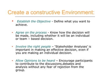 Create a constructive Environment:   Establish the Objective  - Define what you want to achieve. Agree on the process  - Know how the decision will be made, including whether it will be an individual or team – based decision. Involve the right people  – ‘Stakeholder Analyses’ is important in making an effective decision, even if you are making an individual decision. Allow Opinions to be heard  – Encourage participants to contribute to the discussions,debates and analysis without any fear of rejection from the group. 