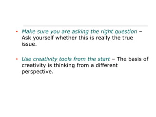 Make sure you are asking the right question  – Ask yourself whether this is really the true issue. Use creativity tools from the start  – The basis of creativity is thinking from a different perspective. 