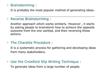 Brainstorming : It is probably the most popular method of generating ideas. Reverse Brainstorming : Another approach which works similarly. However , it starts by asking people to brainstorm how to achieve the opposite outcome from the one wanted, and then reversing these actions. The Charette Procedure :   It is a systematic process for gathering and developing ideas from many stakeholders . Use the Crowford Slip Writing Technique : To generate ideas from a large number of people.  