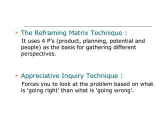 The Reframing Matrix Technique : It uses 4 P’s (product, planning, potential and people) as the basis for gathering different perspectives . Appreciative Inquiry Technique : Forces you to look at the problem based on what is ‘going right’ than what is ‘going wrong’. 