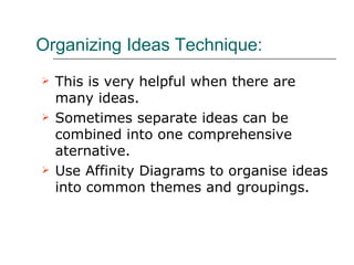 Organizing Ideas Technique: This is very helpful when there are many ideas. Sometimes separate ideas can be combined into one comprehensive aternative. Use Affinity Diagrams to organise ideas into common themes and groupings. 