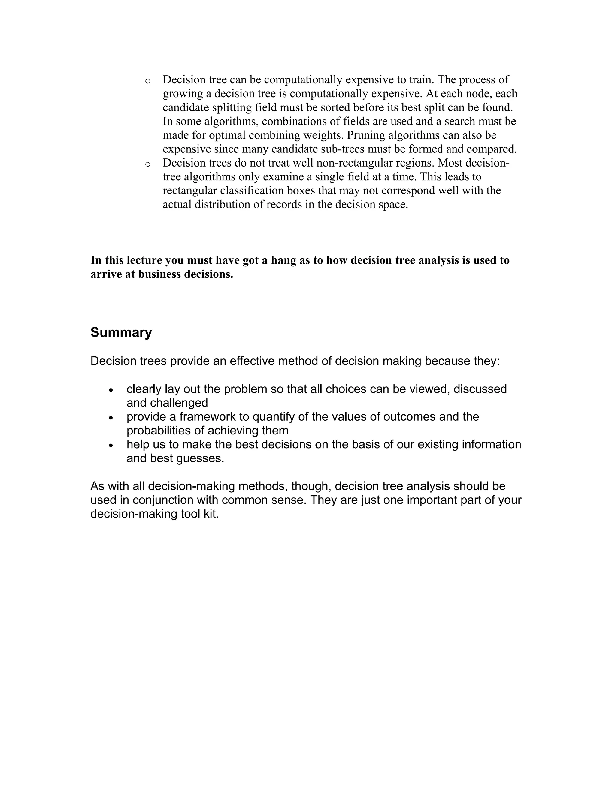 o Decision tree can be computationally expensive to train. The process of
growing a decision tree is computationally expensive. At each node, each
candidate splitting field must be sorted before its best split can be found.
In some algorithms, combinations of fields are used and a search must be
made for optimal combining weights. Pruning algorithms can also be
expensive since many candidate sub-trees must be formed and compared.
o Decision trees do not treat well non-rectangular regions. Most decision-
tree algorithms only examine a single field at a time. This leads to
rectangular classification boxes that may not correspond well with the
actual distribution of records in the decision space.
In this lecture you must have got a hang as to how decision tree analysis is used to
arrive at business decisions.
Summary
Decision trees provide an effective method of decision making because they:
• clearly lay out the problem so that all choices can be viewed, discussed
and challenged
• provide a framework to quantify of the values of outcomes and the
probabilities of achieving them
• help us to make the best decisions on the basis of our existing information
and best guesses.
As with all decision-making methods, though, decision tree analysis should be
used in conjunction with common sense. They are just one important part of your
decision-making tool kit.
 