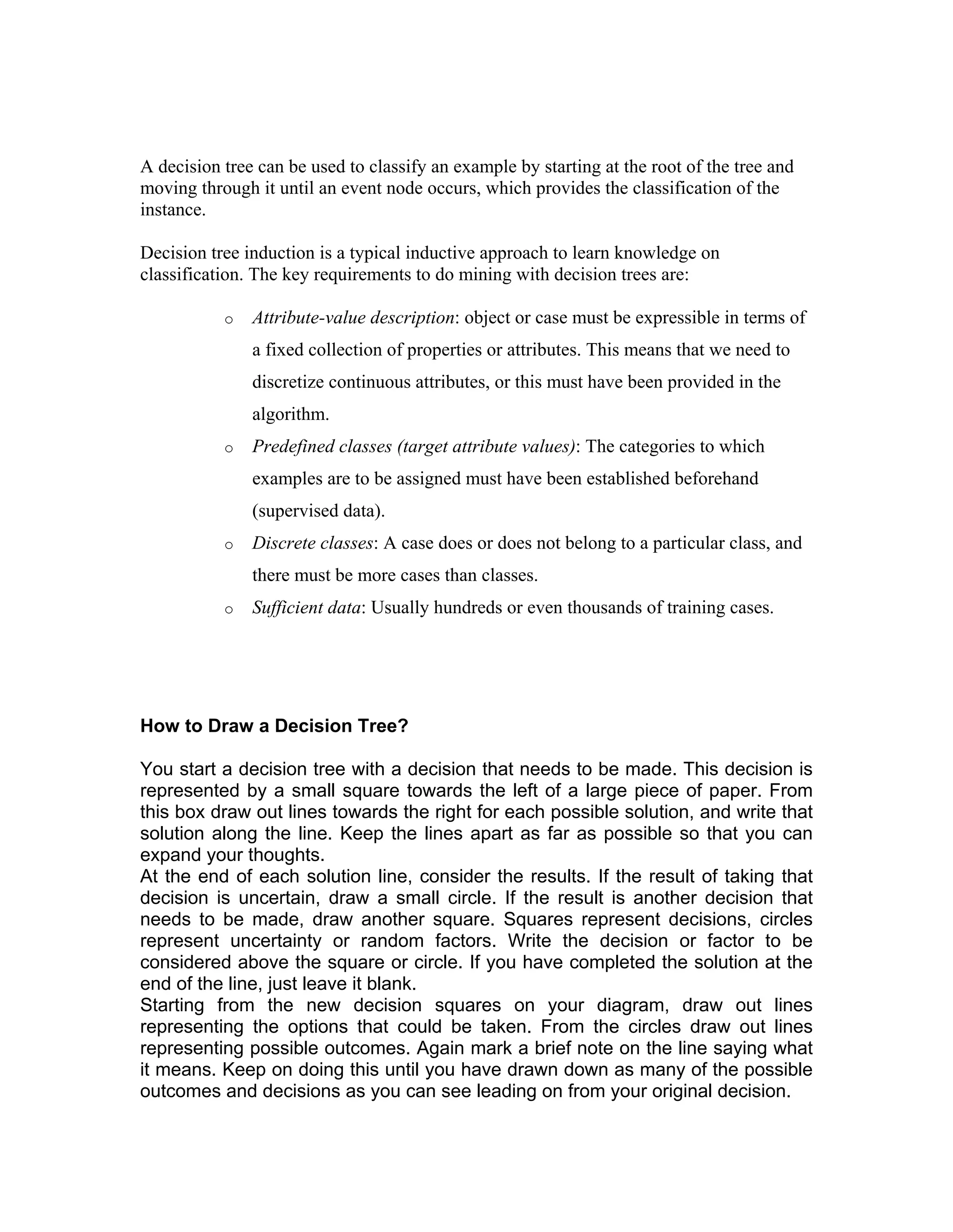 A decision tree can be used to classify an example by starting at the root of the tree and
moving through it until an event node occurs, which provides the classification of the
instance.
Decision tree induction is a typical inductive approach to learn knowledge on
classification. The key requirements to do mining with decision trees are:
o Attribute-value description: object or case must be expressible in terms of
a fixed collection of properties or attributes. This means that we need to
discretize continuous attributes, or this must have been provided in the
algorithm.
o Predefined classes (target attribute values): The categories to which
examples are to be assigned must have been established beforehand
(supervised data).
o Discrete classes: A case does or does not belong to a particular class, and
there must be more cases than classes.
o Sufficient data: Usually hundreds or even thousands of training cases.
How to Draw a Decision Tree?
You start a decision tree with a decision that needs to be made. This decision is
represented by a small square towards the left of a large piece of paper. From
this box draw out lines towards the right for each possible solution, and write that
solution along the line. Keep the lines apart as far as possible so that you can
expand your thoughts.
At the end of each solution line, consider the results. If the result of taking that
decision is uncertain, draw a small circle. If the result is another decision that
needs to be made, draw another square. Squares represent decisions, circles
represent uncertainty or random factors. Write the decision or factor to be
considered above the square or circle. If you have completed the solution at the
end of the line, just leave it blank.
Starting from the new decision squares on your diagram, draw out lines
representing the options that could be taken. From the circles draw out lines
representing possible outcomes. Again mark a brief note on the line saying what
it means. Keep on doing this until you have drawn down as many of the possible
outcomes and decisions as you can see leading on from your original decision.
 