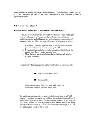 those decisions can be laid down and evaluated. They also help you to form an
accurate, balanced picture of the risks and rewards that can result from a
particular choice.
What is a decision tree ?
Decision tree is a classifier in the form of a tree structure.
So far, the decision criteria are applicable to situations where we have to
make a single decision. There is another technique for analyzing a
decision situation. A decision tree is a schematic diagram consisting of
nodes and branches. There are some advantages of using this technique:
1. It provides a pictorial representation of the sequential decision
process. Each process requires one payoff table.
2. It is easier to compute the expected value (opportunity loss). We
can do them directly on the tree diagram.
3. More than one decision maker can be easily involved with the
decision processes.
There are only three rules governing the construction of a decision tree:
branches emanating from a decision node reflect the
alternative decisions possible at that point.
If a decision situation requires a series of decisions, then a payoff table
approach cannot accommodate the multiple layers of decision - making. A
decision tree approach becomes the best method. However, a tree diagram
will contain nothing but more squares (decision nodes). We can still apply
the expected value criterion at each decision node from the right to the left
of a tree diagram (backward process).
 