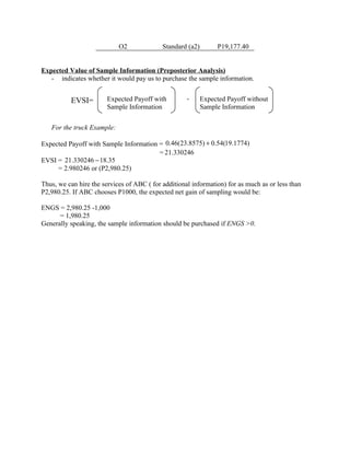 O2              Standard (a2)        P19,177.40


Expected Value of Sample Information (Preposterior Analysis)
   - indicates whether it would pay us to purchase the sample information.


          EVSI=         Expected Payoff with         -      Expected Payoff without
                        Sample Information                  Sample Information


   For the truck Example:

Expected Payoff with Sample Information = 0.46(23.8575) + 0.54(19.1774)
                                        = 21.330246
EVSI = 21.330246 − 18.35
     = 2.980246 or (P2,980.25)

Thus, we can hire the services of ABC ( for additional information) for as much as or less than
P2,980.25. If ABC chooses P1000, the expected net gain of sampling would be:

ENGS = 2,980.25 -1,000
      = 1,980.25
Generally speaking, the sample information should be purchased if ENGS >0.
 