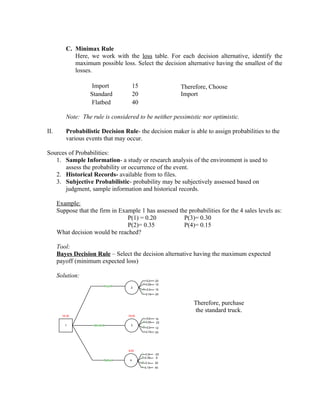C. Minimax Rule
             Here, we work with the loss table. For each decision alternative, identify the
             maximum possible loss. Select the decision alternative having the smallest of the
             losses.

                    Import                     15                         Therefore, Choose
                   Standard                    20                         Import
                   Flatbed                     40

          Note: The rule is considered to be neither pessimistic nor optimistic.

II.       Probabilistic Decision Rule- the decision maker is able to assign probabilities to the
          various events that may occur.

Sources of Probabilities:
   1. Sample Information- a study or research analysis of the environment is used to
       assess the probability or occurrence of the event.
   2. Historical Records- available from to files.
   3. Subjective Probabilistic- probability may be subjectively assessed based on
       judgment, sample information and historical records.

      Example:
      Suppose that the firm in Example 1 has assessed the probabilities for the 4 sales levels as:
                                  P(1) = 0.20           P(3)= 0.30
                                  P(2)= 0.35            P(4)= 0.15
      What decision would be reached?

      Tool:
      Bayes Decision Rule – Select the decision alternative having the maximum expected
      payoff (minimum expected loss)

      Solution:
                                                              0.2   20
                                                        ML
                                                             0.35   10
                                import
                                            2       MH
                                                             0.3    15
                                                        H
                                                             0.15   25


                                                                              Therefore, purchase
                                                                              the standard truck.
        18.35                             18.35         L
                                                              0.2   15
                                                        ML
                                                             0.35    25
          1          standard               3       MH
                                                             0.3    12
                                                        H
                                                             0.15   20




                                          9.25
                                                    L
                                                             0.2    -20
                                                    ML
                                                            0.35    -5
                                flatbed    4
                                                    MH
                                                             0.3    30
                                                    H
                                                            0.15    40
 