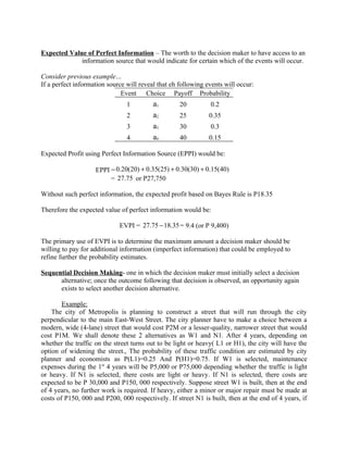 Expected Value of Perfect Information – The worth to the decision maker to have access to an
             information source that would indicate for certain which of the events will occur.

Consider previous example…
If a perfect information source will reveal that eh following events will occur:
                              Event Choice Payoff Probability
                                1         a1        20         0.2
                                2         a2        25         0.35
                                3         a3        30         0.3
                                4         a4        40         0.15

Expected Profit using Perfect Information Source (EPPI) would be:

                    EPPI = 0.20(20) + 0.35(25) + 0.30(30) + 0.15(40)
                         = 27.75 or P27,750

Without such perfect information, the expected profit based on Bayes Rule is P18.35

Therefore the expected value of perfect information would be:

                             EVPI = 27.75 − 18.35 = 9.4 (or P 9,400)

The primary use of EVPI is to determine the maximum amount a decision maker should be
willing to pay for additional information (imperfect information) that could be employed to
refine further the probability estimates.

Sequential Decision Making- one in which the decision maker must initially select a decision
      alternative; once the outcome following that decision is observed, an opportunity again
      exists to select another decision alternative.

        Example:
    The city of Metropolis is planning to construct a street that will run through the city
perpendicular to the main East-West Street. The city planner have to make a choice between a
modern, wide (4-lane) street that would cost P2M or a lesser-quality, narrower street that would
cost P1M. We shall denote these 2 alternatives as W1 and N1. After 4 years, depending on
whether the traffic on the street turns out to be light or heavy( L1 or H1), the city will have the
option of widening the street., The probability of these traffic condition are estimated by city
planner and economists as P(L1)=0.25 And P(H1)=0.75. If W1 is selected, maintenance
expenses during the 1st 4 years will be P5,000 or P75,000 depending whether the traffic is light
or heavy. If N1 is selected, there costs are light or heavy. If N1 is selected, there costs are
expected to be P 30,000 and P150, 000 respectively. Suppose street W1 is built, then at the end
of 4 years, no further work is required. If heavy, either a minor or major repair must be made at
costs of P150, 000 and P200, 000 respectively. If street N1 is built, then at the end of 4 years, if
 