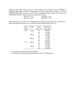 traffic has been light, either a minor or major repair must be made at costs of P50,000 or
P100,000 respectively. If traffic has been heavy, a major repair must be made at a cost of
P900,000.traffic during the next 6 years will be classified as light or heavy (L2 or H2). The
probabilities of these 2 events in years 1-4, are given as follows.
                           P(L2/L1) = 0.75                P(L2/H1) = 0.10
                           P(H2/L1) = 0.25                P(H2/H1) = 0.90

Maintenance Costs over year 5-10 will depend on which street was built in year 1, what type of
repair was made at the end of year 4, and the amount of traffic during years 5-10.

                         Street    Repair     Traffic      Maintenance
                         Year 1              Year 5-10      Year 5-10
                          W1        None        L2           200,000
                                                H2           250,000
                                   Minor        L2           150,000
                                                H2           175,000
                                    Major       L2           125,000
                                                H2           100,000
                           N1      Minor        L2           200,000
                                                H2           250,000
                                    Major       L2           175,000
                                                H2           150,000

   a.) Construct a decision tree for this problem.
   b.) Determine the optimal sequential strategy for the city of Metropolis.
 