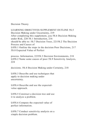 Decision Theory
LEARNING OBJECTIVES SUPPLEMENT OUTLINE 5S.5
Decision Making under Uncertainty, 219
After completing this supplement, you 5S.6 Decision Making
under Risk, 220 5S.1 Introduction, 216
should be able to: 5S.7 Decision Trees, 2215S.2 The Decision
Process and Causes of
L05S.1 Outline the steps in the decision Poor Decisions, 217
5S.8 Expected Value of Perfect
process. Information, 2235S.3 Decision Environments, 218
L05S.2 Name some causes of poor 5S.9 Sensitivity Analysis,
224
decisions. 5S.4 Decision Making under Certainty, 218
L05S.3 Describe and use techniques that
apply to decision making under
uncertainty.
L05S.4 Describe and use the expected-
value approach.
L05S.5 Construct a decision tree and use
it to analyze a problem.
L05S.6 Compute the expected value of
perfect information.
L05S.7 Conduct sensitivity analysis on a
simple decision problem.
 
