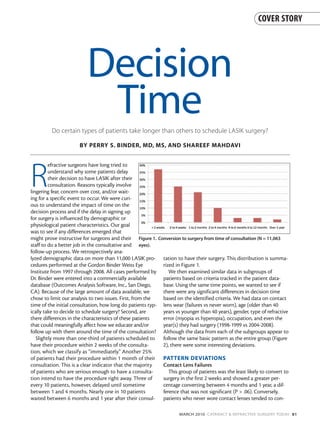 COVER STORY




                          Decision
                           Time
         Do certain types of patients take longer than others to schedule LASIK surgery?

                      BY PERRY S. BINDER, MD, MS, AND SHAREEF MAHDAVI




R
         efractive surgeons have long tried to
         understand why some patients delay
         their decision to have LASIK after their
         consultation. Reasons typically involve
lingering fear, concern over cost, and/or wait-
ing for a specific event to occur. We were curi-
ous to understand the impact of time on the
decision process and if the delay in signing up
for surgery is influenced by demographic or
physiological patient characteristics. Our goal
was to see if any differences emerged that
might prove instructive for surgeons and their Figure 1. Conversion to surgery from time of consultation (N = 11,063
staff to do a better job in the consultative and eyes).
follow-up process. We retrospectively ana-
lyzed demographic data on more than 11,000 LASIK pro- tation to have their surgery. This distribution is summa-
cedures performed at the Gordon Binder Weiss Eye            rized in Figure 1.
Institute from 1997 through 2008. All cases performed by       We then examined similar data in subgroups of
Dr. Binder were entered into a commercially available       patients based on criteria tracked in the patient data-
database (Outcomes Analysis Software, Inc., San Diego,      base. Using the same time points, we wanted to see if
CA). Because of the large amount of data available, we      there were any significant differences in decision time
chose to limit our analysis to two issues. First, from the  based on the identified criteria. We had data on contact
time of the initial consultation, how long do patients typ- lens wear (failures vs never worn), age (older than 40
ically take to decide to schedule surgery? Second, are      years vs younger than 40 years), gender, type of refractive
there differences in the characteristics of these patients  error (myopia vs hyperopia), occupation, and even the
that could meaningfully affect how we educate and/or        year(s) they had surgery (1998-1999 vs 2004-2008).
follow up with them around the time of the consultation? Although the data from each of the subgroups appear to
   Slightly more than one-third of patients scheduled to follow the same basic pattern as the entire group (Figure
have their procedure within 2 weeks of the consulta-        2), there were some interesting deviations.
tion, which we classify as “immediately.” Another 25%
of patients had their procedure within 1 month of their PATTERN DEVIATIONS
consultation. This is a clear indicator that the majority   Contact Lens Failures
of patients who are serious enough to have a consulta-         This group of patients was the least likely to convert to
tion intend to have the procedure right away. Three of      surgery in the first 2 weeks and showed a greater per-
every 10 patients, however, delayed until sometime          centage converting between 4 months and 1 year, a dif-
between 1 and 4 months. Nearly one in 10 patients           ference that was not significant (P > .06). Conversely,
waited between 6 months and 1 year after their consul- patients who never wore contact lenses tended to con-

                                                                     MARCH 2010 CATARACT & REFRACTIVE SURGERY TODAY 81
 