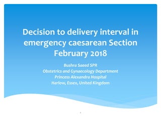 Decision to delivery interval in
emergency caesarean Section
February 2018
Bushra Saeed SPR
Obstetrics and Gynaecology Department
Princess Alexandra Hospital
Harlow, Essex, United Kingdom
1
 