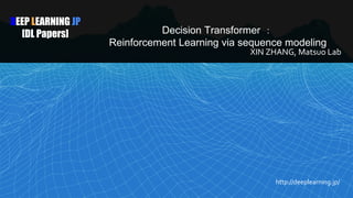 DEEP LEARNING JP
[DL Papers] Decision Transformer ：
Reinforcement Learning via sequence modeling
XIN ZHANG, Matsuo Lab
http://deeplearning.jp/
 