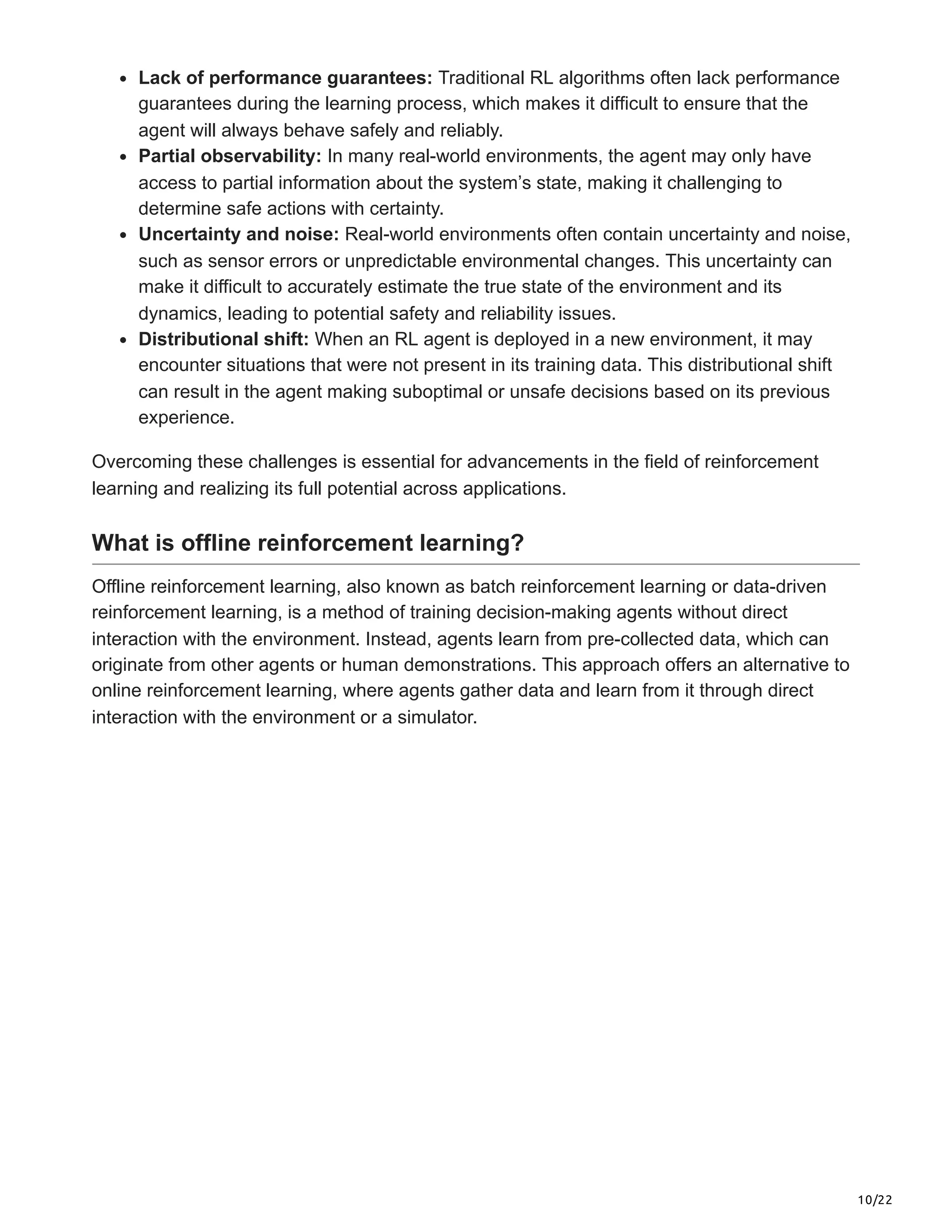 10/22
Lack of performance guarantees: Traditional RL algorithms often lack performance
guarantees during the learning process, which makes it difficult to ensure that the
agent will always behave safely and reliably.
Partial observability: In many real-world environments, the agent may only have
access to partial information about the system’s state, making it challenging to
determine safe actions with certainty.
Uncertainty and noise: Real-world environments often contain uncertainty and noise,
such as sensor errors or unpredictable environmental changes. This uncertainty can
make it difficult to accurately estimate the true state of the environment and its
dynamics, leading to potential safety and reliability issues.
Distributional shift: When an RL agent is deployed in a new environment, it may
encounter situations that were not present in its training data. This distributional shift
can result in the agent making suboptimal or unsafe decisions based on its previous
experience.
Overcoming these challenges is essential for advancements in the field of reinforcement
learning and realizing its full potential across applications.
What is offline reinforcement learning?
Offline reinforcement learning, also known as batch reinforcement learning or data-driven
reinforcement learning, is a method of training decision-making agents without direct
interaction with the environment. Instead, agents learn from pre-collected data, which can
originate from other agents or human demonstrations. This approach offers an alternative to
online reinforcement learning, where agents gather data and learn from it through direct
interaction with the environment or a simulator.
 