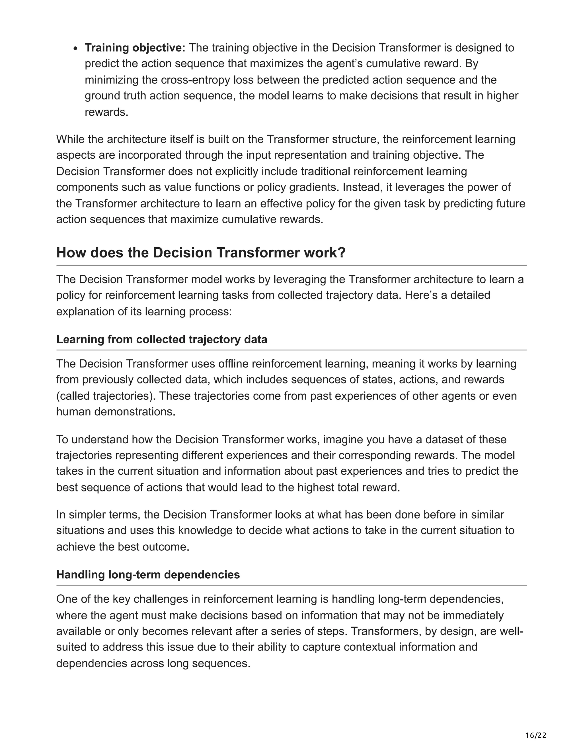 16/22
Training objective: The training objective in the Decision Transformer is designed to
predict the action sequence that maximizes the agent’s cumulative reward. By
minimizing the cross-entropy loss between the predicted action sequence and the
ground truth action sequence, the model learns to make decisions that result in higher
rewards.
While the architecture itself is built on the Transformer structure, the reinforcement learning
aspects are incorporated through the input representation and training objective. The
Decision Transformer does not explicitly include traditional reinforcement learning
components such as value functions or policy gradients. Instead, it leverages the power of
the Transformer architecture to learn an effective policy for the given task by predicting future
action sequences that maximize cumulative rewards.
How does the Decision Transformer work?
The Decision Transformer model works by leveraging the Transformer architecture to learn a
policy for reinforcement learning tasks from collected trajectory data. Here’s a detailed
explanation of its learning process:
Learning from collected trajectory data
The Decision Transformer uses offline reinforcement learning, meaning it works by learning
from previously collected data, which includes sequences of states, actions, and rewards
(called trajectories). These trajectories come from past experiences of other agents or even
human demonstrations.
To understand how the Decision Transformer works, imagine you have a dataset of these
trajectories representing different experiences and their corresponding rewards. The model
takes in the current situation and information about past experiences and tries to predict the
best sequence of actions that would lead to the highest total reward.
In simpler terms, the Decision Transformer looks at what has been done before in similar
situations and uses this knowledge to decide what actions to take in the current situation to
achieve the best outcome.
Handling long-term dependencies
One of the key challenges in reinforcement learning is handling long-term dependencies,
where the agent must make decisions based on information that may not be immediately
available or only becomes relevant after a series of steps. Transformers, by design, are well-
suited to address this issue due to their ability to capture contextual information and
dependencies across long sequences.
 