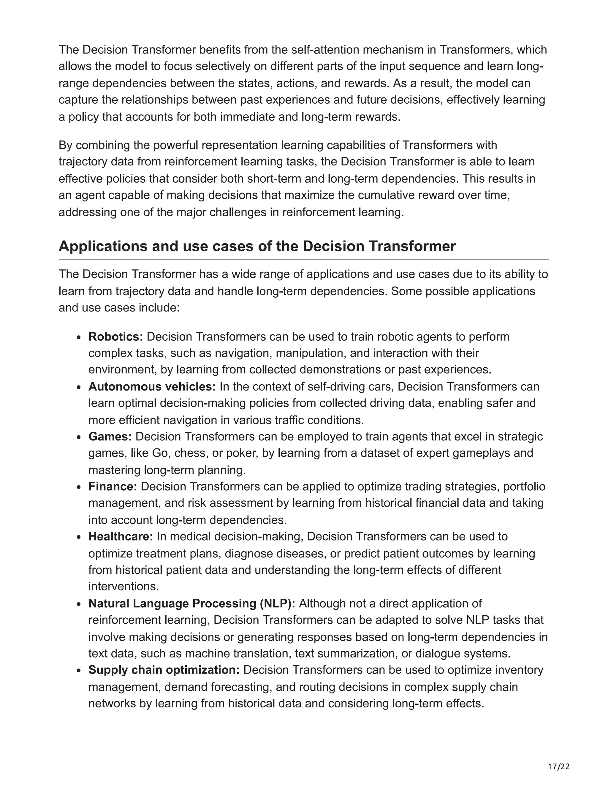 17/22
The Decision Transformer benefits from the self-attention mechanism in Transformers, which
allows the model to focus selectively on different parts of the input sequence and learn long-
range dependencies between the states, actions, and rewards. As a result, the model can
capture the relationships between past experiences and future decisions, effectively learning
a policy that accounts for both immediate and long-term rewards.
By combining the powerful representation learning capabilities of Transformers with
trajectory data from reinforcement learning tasks, the Decision Transformer is able to learn
effective policies that consider both short-term and long-term dependencies. This results in
an agent capable of making decisions that maximize the cumulative reward over time,
addressing one of the major challenges in reinforcement learning.
Applications and use cases of the Decision Transformer
The Decision Transformer has a wide range of applications and use cases due to its ability to
learn from trajectory data and handle long-term dependencies. Some possible applications
and use cases include:
Robotics: Decision Transformers can be used to train robotic agents to perform
complex tasks, such as navigation, manipulation, and interaction with their
environment, by learning from collected demonstrations or past experiences.
Autonomous vehicles: In the context of self-driving cars, Decision Transformers can
learn optimal decision-making policies from collected driving data, enabling safer and
more efficient navigation in various traffic conditions.
Games: Decision Transformers can be employed to train agents that excel in strategic
games, like Go, chess, or poker, by learning from a dataset of expert gameplays and
mastering long-term planning.
Finance: Decision Transformers can be applied to optimize trading strategies, portfolio
management, and risk assessment by learning from historical financial data and taking
into account long-term dependencies.
Healthcare: In medical decision-making, Decision Transformers can be used to
optimize treatment plans, diagnose diseases, or predict patient outcomes by learning
from historical patient data and understanding the long-term effects of different
interventions.
Natural Language Processing (NLP): Although not a direct application of
reinforcement learning, Decision Transformers can be adapted to solve NLP tasks that
involve making decisions or generating responses based on long-term dependencies in
text data, such as machine translation, text summarization, or dialogue systems.
Supply chain optimization: Decision Transformers can be used to optimize inventory
management, demand forecasting, and routing decisions in complex supply chain
networks by learning from historical data and considering long-term effects.
 