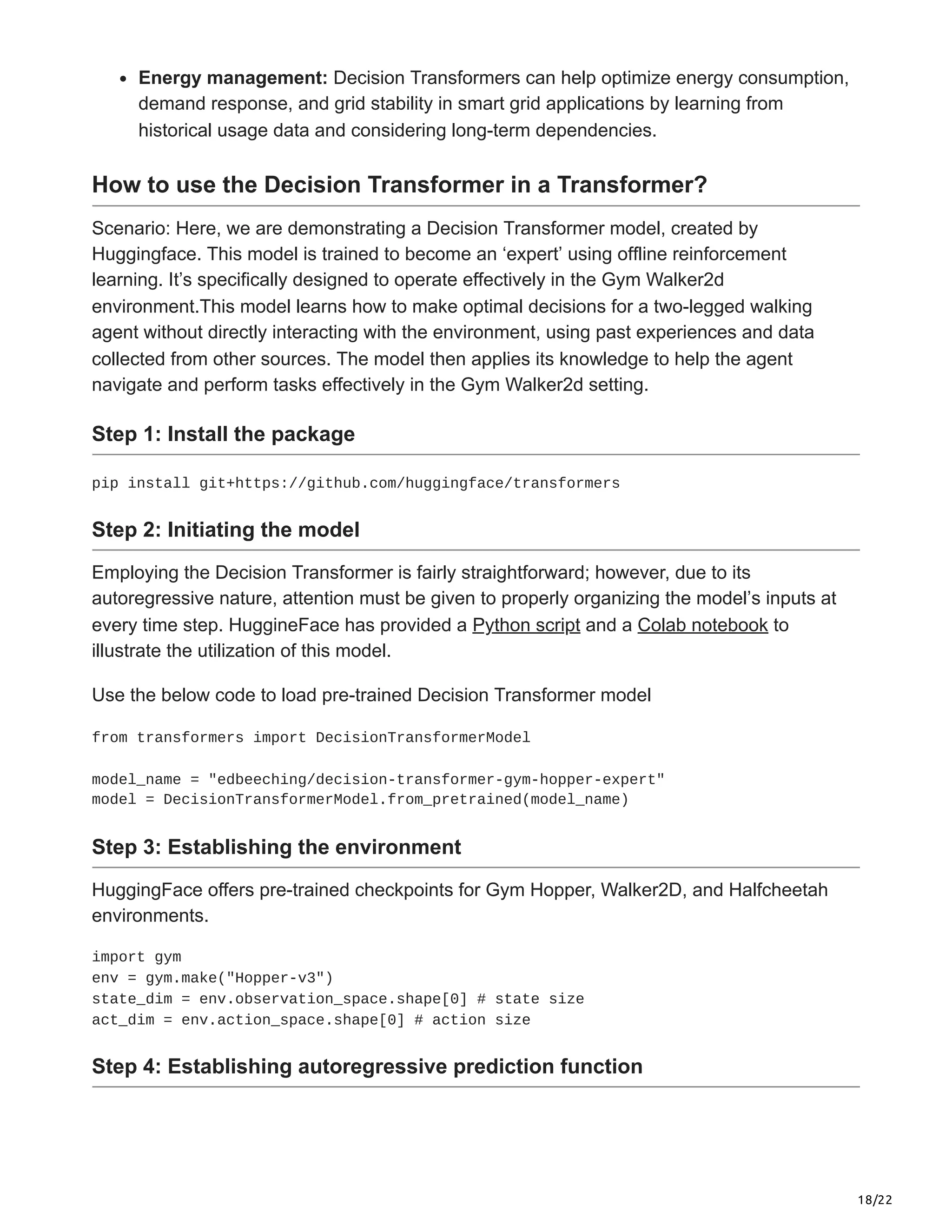 18/22
Energy management: Decision Transformers can help optimize energy consumption,
demand response, and grid stability in smart grid applications by learning from
historical usage data and considering long-term dependencies.
How to use the Decision Transformer in a Transformer?
Scenario: Here, we are demonstrating a Decision Transformer model, created by
Huggingface. This model is trained to become an ‘expert’ using offline reinforcement
learning. It’s specifically designed to operate effectively in the Gym Walker2d
environment.This model learns how to make optimal decisions for a two-legged walking
agent without directly interacting with the environment, using past experiences and data
collected from other sources. The model then applies its knowledge to help the agent
navigate and perform tasks effectively in the Gym Walker2d setting.
Step 1: Install the package
pip install git+https://github.com/huggingface/transformers
Step 2: Initiating the model
Employing the Decision Transformer is fairly straightforward; however, due to its
autoregressive nature, attention must be given to properly organizing the model’s inputs at
every time step. HuggineFace has provided a Python script and a Colab notebook to
illustrate the utilization of this model.
Use the below code to load pre-trained Decision Transformer model
from transformers import DecisionTransformerModel
model_name = "edbeeching/decision-transformer-gym-hopper-expert"
model = DecisionTransformerModel.from_pretrained(model_name)
Step 3: Establishing the environment
HuggingFace offers pre-trained checkpoints for Gym Hopper, Walker2D, and Halfcheetah
environments.
import gym
env = gym.make("Hopper-v3")
state_dim = env.observation_space.shape[0] # state size
act_dim = env.action_space.shape[0] # action size
Step 4: Establishing autoregressive prediction function
 