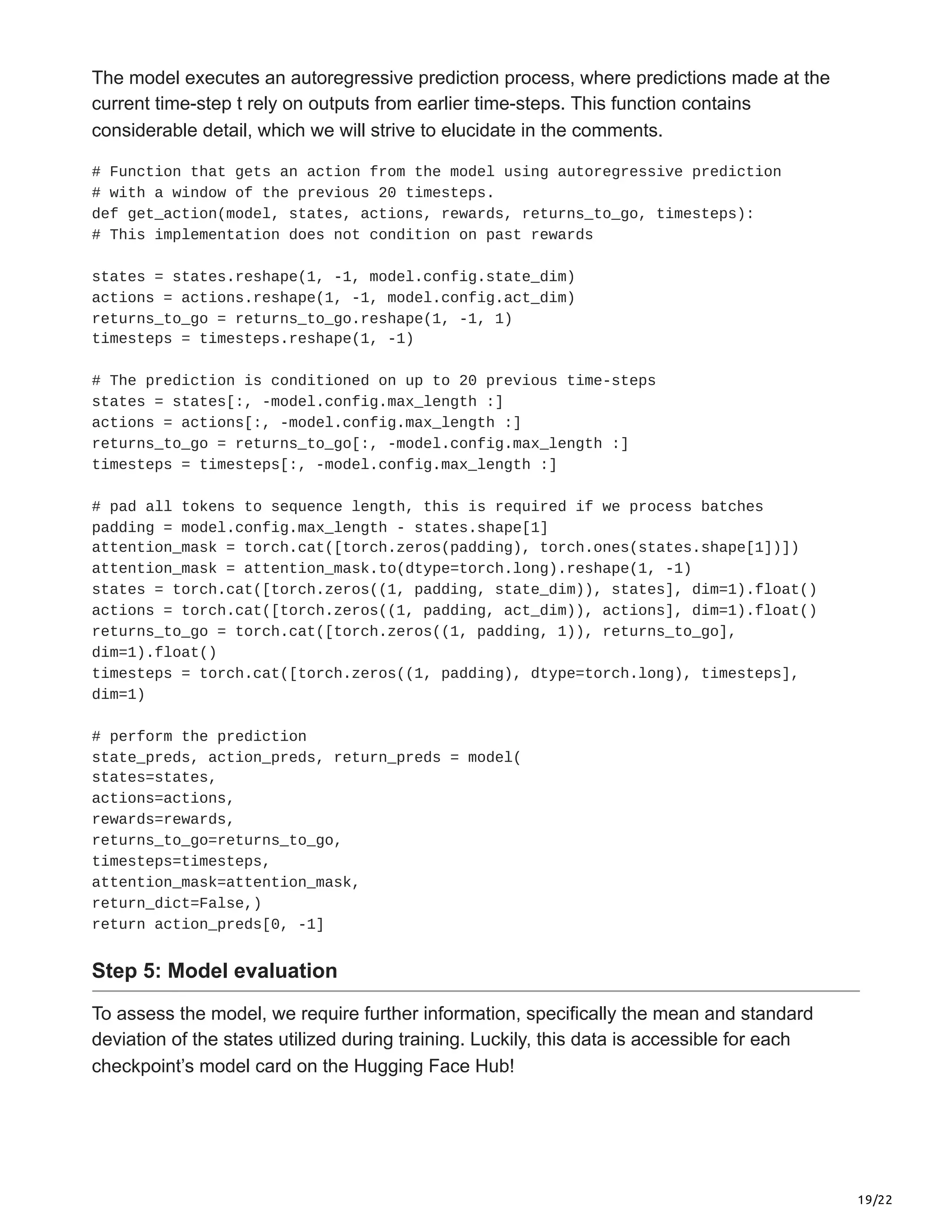 19/22
The model executes an autoregressive prediction process, where predictions made at the
current time-step t rely on outputs from earlier time-steps. This function contains
considerable detail, which we will strive to elucidate in the comments.
# Function that gets an action from the model using autoregressive prediction
# with a window of the previous 20 timesteps.
def get_action(model, states, actions, rewards, returns_to_go, timesteps):
# This implementation does not condition on past rewards
states = states.reshape(1, -1, model.config.state_dim)
actions = actions.reshape(1, -1, model.config.act_dim)
returns_to_go = returns_to_go.reshape(1, -1, 1)
timesteps = timesteps.reshape(1, -1)
# The prediction is conditioned on up to 20 previous time-steps
states = states[:, -model.config.max_length :]
actions = actions[:, -model.config.max_length :]
returns_to_go = returns_to_go[:, -model.config.max_length :]
timesteps = timesteps[:, -model.config.max_length :]
# pad all tokens to sequence length, this is required if we process batches
padding = model.config.max_length - states.shape[1]
attention_mask = torch.cat([torch.zeros(padding), torch.ones(states.shape[1])])
attention_mask = attention_mask.to(dtype=torch.long).reshape(1, -1)
states = torch.cat([torch.zeros((1, padding, state_dim)), states], dim=1).float()
actions = torch.cat([torch.zeros((1, padding, act_dim)), actions], dim=1).float()
returns_to_go = torch.cat([torch.zeros((1, padding, 1)), returns_to_go],
dim=1).float()
timesteps = torch.cat([torch.zeros((1, padding), dtype=torch.long), timesteps],
dim=1)
# perform the prediction
state_preds, action_preds, return_preds = model(
states=states,
actions=actions,
rewards=rewards,
returns_to_go=returns_to_go,
timesteps=timesteps,
attention_mask=attention_mask,
return_dict=False,)
return action_preds[0, -1]
Step 5: Model evaluation
To assess the model, we require further information, specifically the mean and standard
deviation of the states utilized during training. Luckily, this data is accessible for each
checkpoint’s model card on the Hugging Face Hub!
 