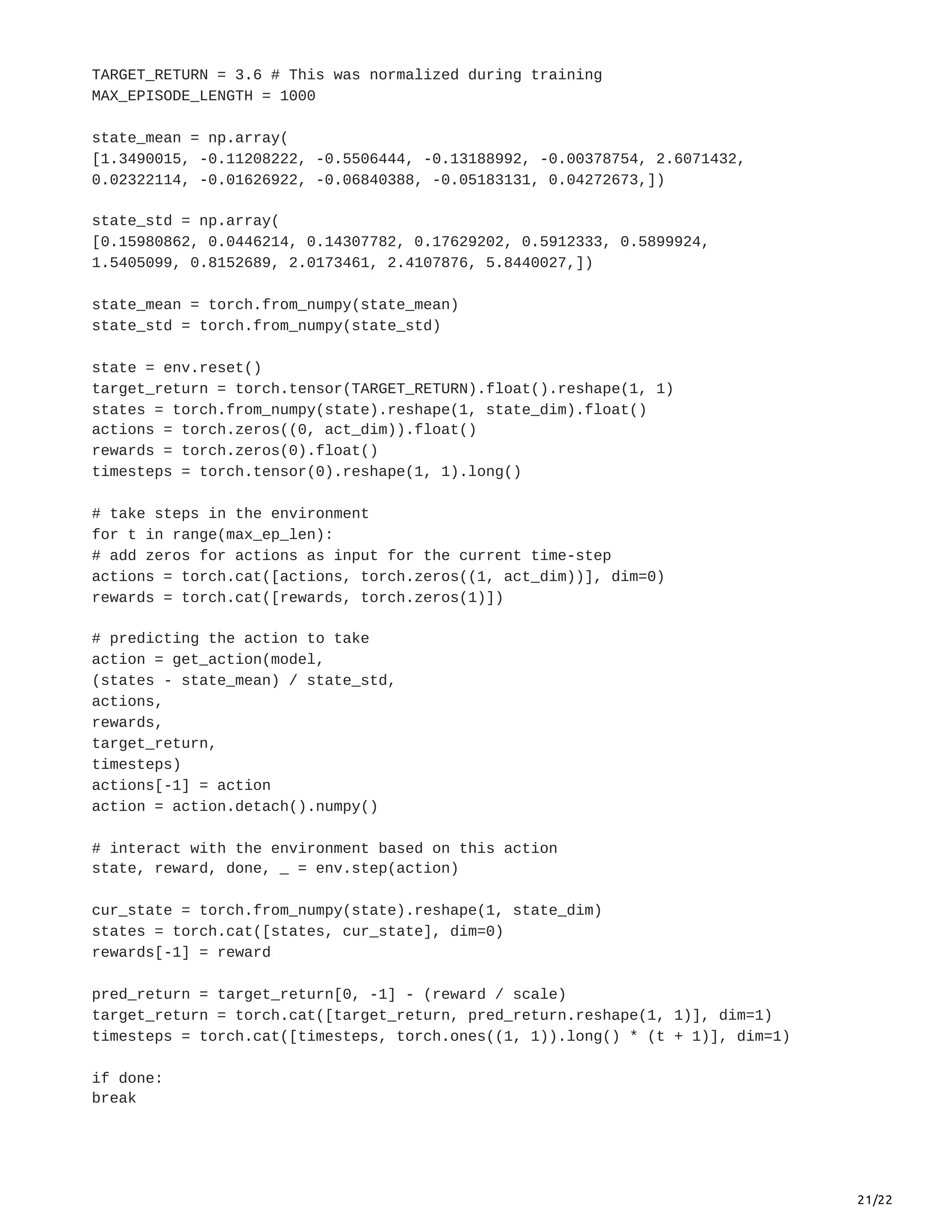21/22
TARGET_RETURN = 3.6 # This was normalized during training
MAX_EPISODE_LENGTH = 1000
state_mean = np.array(
[1.3490015, -0.11208222, -0.5506444, -0.13188992, -0.00378754, 2.6071432,
0.02322114, -0.01626922, -0.06840388, -0.05183131, 0.04272673,])
state_std = np.array(
[0.15980862, 0.0446214, 0.14307782, 0.17629202, 0.5912333, 0.5899924,
1.5405099, 0.8152689, 2.0173461, 2.4107876, 5.8440027,])
state_mean = torch.from_numpy(state_mean)
state_std = torch.from_numpy(state_std)
state = env.reset()
target_return = torch.tensor(TARGET_RETURN).float().reshape(1, 1)
states = torch.from_numpy(state).reshape(1, state_dim).float()
actions = torch.zeros((0, act_dim)).float()
rewards = torch.zeros(0).float()
timesteps = torch.tensor(0).reshape(1, 1).long()
# take steps in the environment
for t in range(max_ep_len):
# add zeros for actions as input for the current time-step
actions = torch.cat([actions, torch.zeros((1, act_dim))], dim=0)
rewards = torch.cat([rewards, torch.zeros(1)])
# predicting the action to take
action = get_action(model,
(states - state_mean) / state_std,
actions,
rewards,
target_return,
timesteps)
actions[-1] = action
action = action.detach().numpy()
# interact with the environment based on this action
state, reward, done, _ = env.step(action)
cur_state = torch.from_numpy(state).reshape(1, state_dim)
states = torch.cat([states, cur_state], dim=0)
rewards[-1] = reward
pred_return = target_return[0, -1] - (reward / scale)
target_return = torch.cat([target_return, pred_return.reshape(1, 1)], dim=1)
timesteps = torch.cat([timesteps, torch.ones((1, 1)).long() * (t + 1)], dim=1)
if done:
break
 