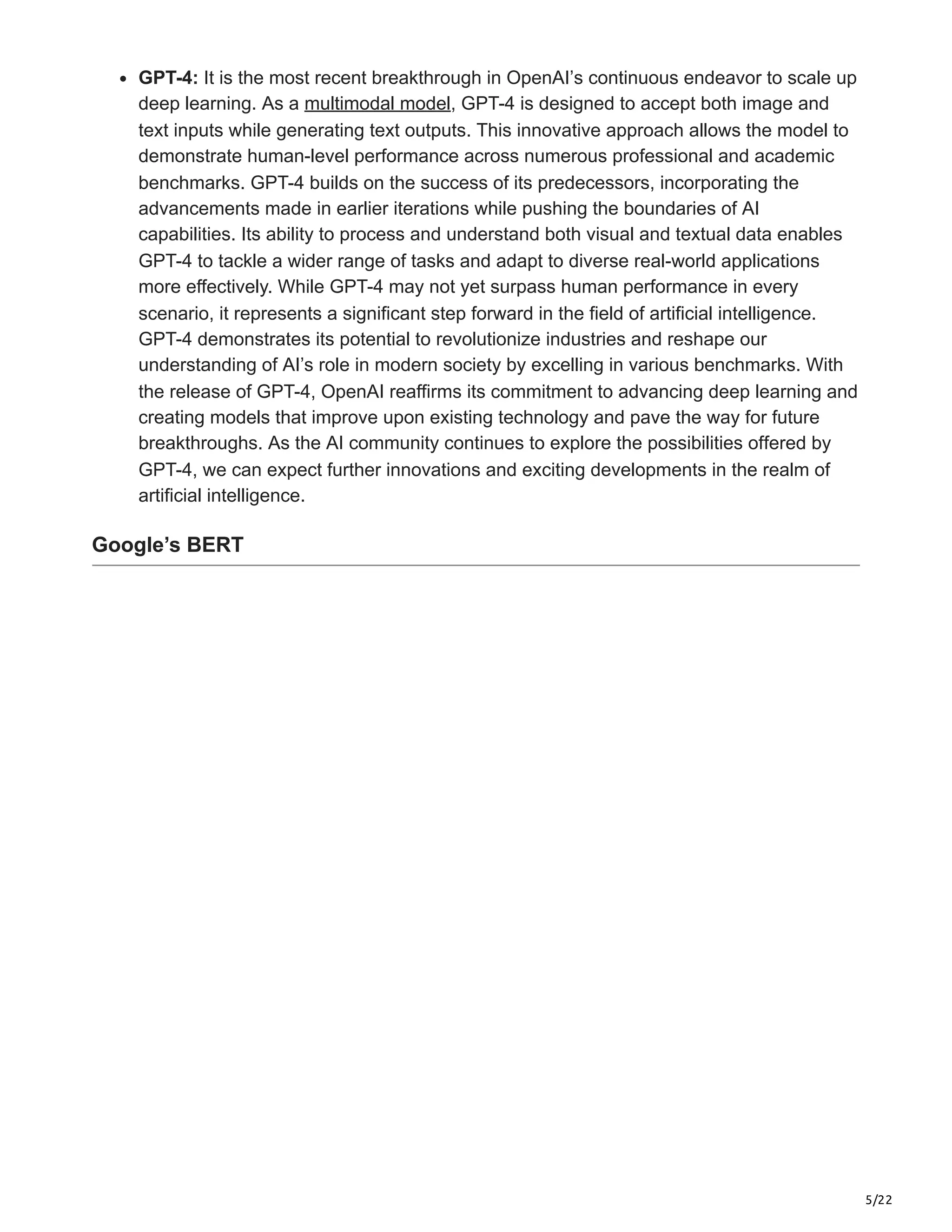 5/22
GPT-4: It is the most recent breakthrough in OpenAI’s continuous endeavor to scale up
deep learning. As a multimodal model, GPT-4 is designed to accept both image and
text inputs while generating text outputs. This innovative approach allows the model to
demonstrate human-level performance across numerous professional and academic
benchmarks. GPT-4 builds on the success of its predecessors, incorporating the
advancements made in earlier iterations while pushing the boundaries of AI
capabilities. Its ability to process and understand both visual and textual data enables
GPT-4 to tackle a wider range of tasks and adapt to diverse real-world applications
more effectively. While GPT-4 may not yet surpass human performance in every
scenario, it represents a significant step forward in the field of artificial intelligence.
GPT-4 demonstrates its potential to revolutionize industries and reshape our
understanding of AI’s role in modern society by excelling in various benchmarks. With
the release of GPT-4, OpenAI reaffirms its commitment to advancing deep learning and
creating models that improve upon existing technology and pave the way for future
breakthroughs. As the AI community continues to explore the possibilities offered by
GPT-4, we can expect further innovations and exciting developments in the realm of
artificial intelligence.
Google’s BERT
 