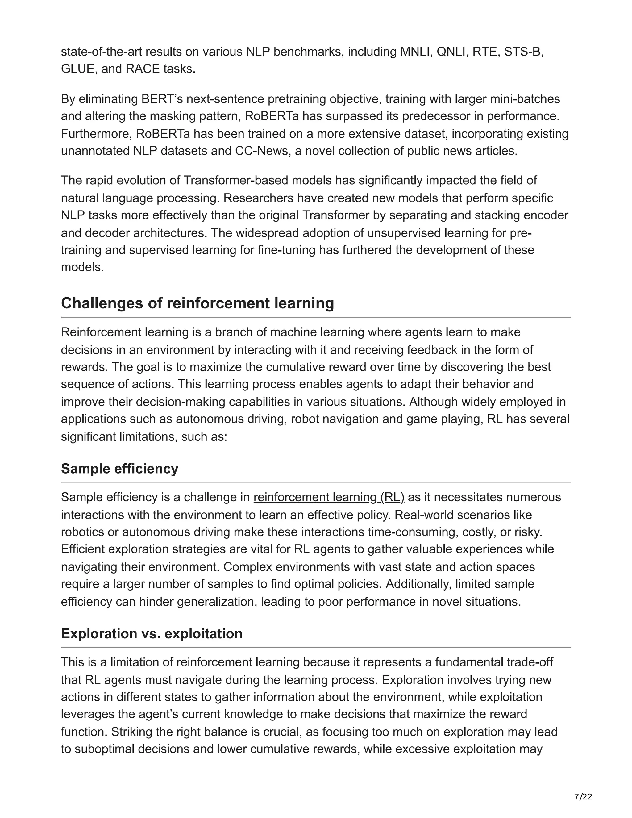 7/22
state-of-the-art results on various NLP benchmarks, including MNLI, QNLI, RTE, STS-B,
GLUE, and RACE tasks.
By eliminating BERT’s next-sentence pretraining objective, training with larger mini-batches
and altering the masking pattern, RoBERTa has surpassed its predecessor in performance.
Furthermore, RoBERTa has been trained on a more extensive dataset, incorporating existing
unannotated NLP datasets and CC-News, a novel collection of public news articles.
The rapid evolution of Transformer-based models has significantly impacted the field of
natural language processing. Researchers have created new models that perform specific
NLP tasks more effectively than the original Transformer by separating and stacking encoder
and decoder architectures. The widespread adoption of unsupervised learning for pre-
training and supervised learning for fine-tuning has furthered the development of these
models.
Challenges of reinforcement learning
Reinforcement learning is a branch of machine learning where agents learn to make
decisions in an environment by interacting with it and receiving feedback in the form of
rewards. The goal is to maximize the cumulative reward over time by discovering the best
sequence of actions. This learning process enables agents to adapt their behavior and
improve their decision-making capabilities in various situations. Although widely employed in
applications such as autonomous driving, robot navigation and game playing, RL has several
significant limitations, such as:
Sample efficiency
Sample efficiency is a challenge in reinforcement learning (RL) as it necessitates numerous
interactions with the environment to learn an effective policy. Real-world scenarios like
robotics or autonomous driving make these interactions time-consuming, costly, or risky.
Efficient exploration strategies are vital for RL agents to gather valuable experiences while
navigating their environment. Complex environments with vast state and action spaces
require a larger number of samples to find optimal policies. Additionally, limited sample
efficiency can hinder generalization, leading to poor performance in novel situations.
Exploration vs. exploitation
This is a limitation of reinforcement learning because it represents a fundamental trade-off
that RL agents must navigate during the learning process. Exploration involves trying new
actions in different states to gather information about the environment, while exploitation
leverages the agent’s current knowledge to make decisions that maximize the reward
function. Striking the right balance is crucial, as focusing too much on exploration may lead
to suboptimal decisions and lower cumulative rewards, while excessive exploitation may
 