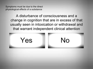 Symptoms must be due to the direct physiological effects of a substance A disturbance of consciousness and a change in cognition that are in excess of that usually seen in intoxication or withdrawal and that warrant independent clinical attention Yes No 