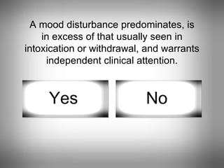 A mood disturbance predominates, is in excess of that usually seen in intoxication or withdrawal, and warrants independent clinical attention. Yes No 