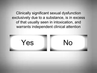 Clinically significant sexual dysfunction exclusively due to a substance, is in excess of that usually seen in intoxication, and warrants independent clinical attention Yes No 