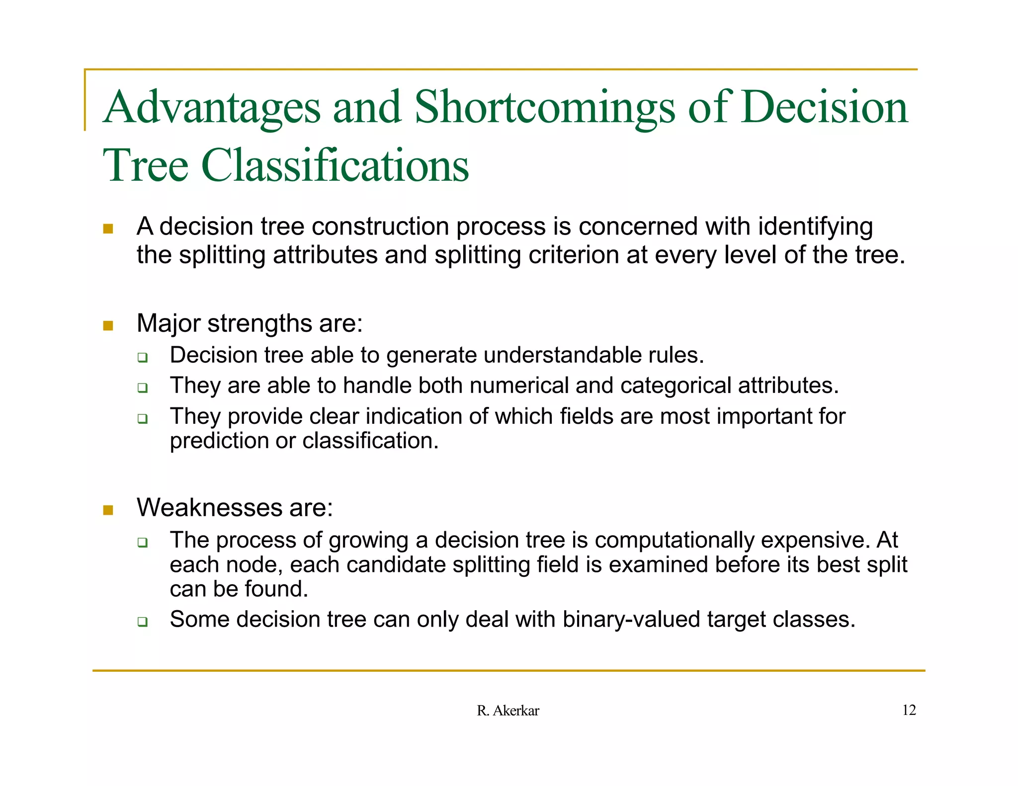 Advantages and Shortcomings of Decision
Tree Classifications
 A decision tree construction process is concerned with identifying
the splitting attributes and splitting criterion at every level of the tree.
 Major strengths are:
 Decision tree able to generate understandable rules.
 They are able to handle both numerical and categorical attributes.
 They provide clear indication of which fields are most important for
prediction or classification.
 Weaknesses are:
 The process of growing a decision tree is computationally expensive. At
each node, each candidate splitting field is examined before its best split
can be found.
 Some decision tree can only deal with binary-valued target classes.
12
R. Akerkar
 