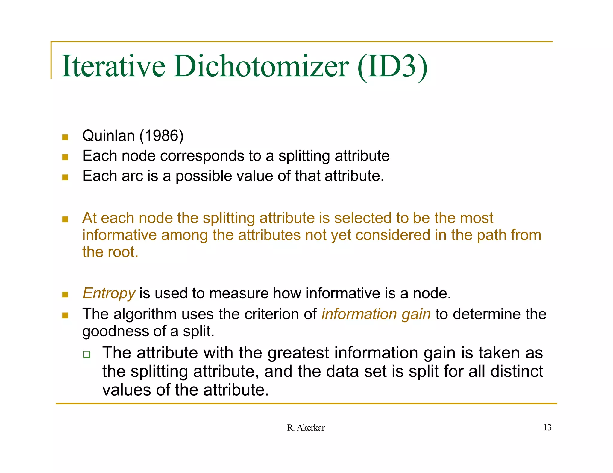 Iterative Dichotomizer (ID3)
 Quinlan (1986)
 Each node corresponds to a splitting attribute
 Each arc is a possible value of that attribute.
 At each node the splitting attribute is selected to be the most
informative among the attributes not yet considered in the path from
the root.
 Entropy is used to measure how informative is a node.
 The algorithm uses the criterion of information gain to determine the
goodness of a split.
 The attribute with the greatest information gain is taken as
the splitting attribute, and the data set is split for all distinct
values of the attribute.
13
R. Akerkar
 