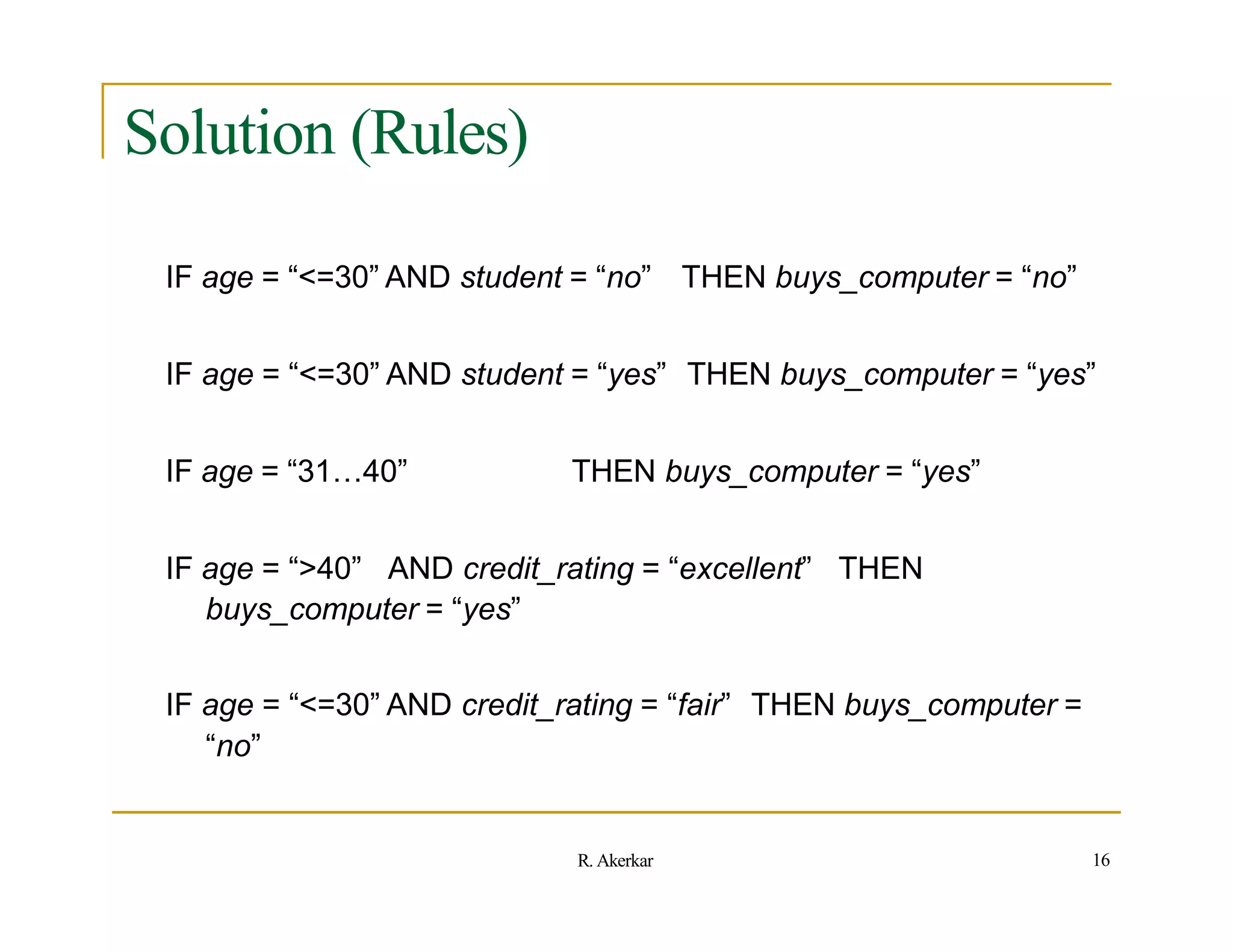Solution (Rules)
IF age = “<=30” AND student = “no” THEN buys_computer = “no”
IF age = “<=30” AND student = “yes” THEN buys_computer = “yes”
IF age = “31…40” THEN buys_computer = “yes”
IF age = “>40” AND credit_rating = “excellent” THEN
buys_computer = “yes”
IF age = “<=30” AND credit_rating = “fair” THEN buys_computer =
“no”
16
R. Akerkar
 