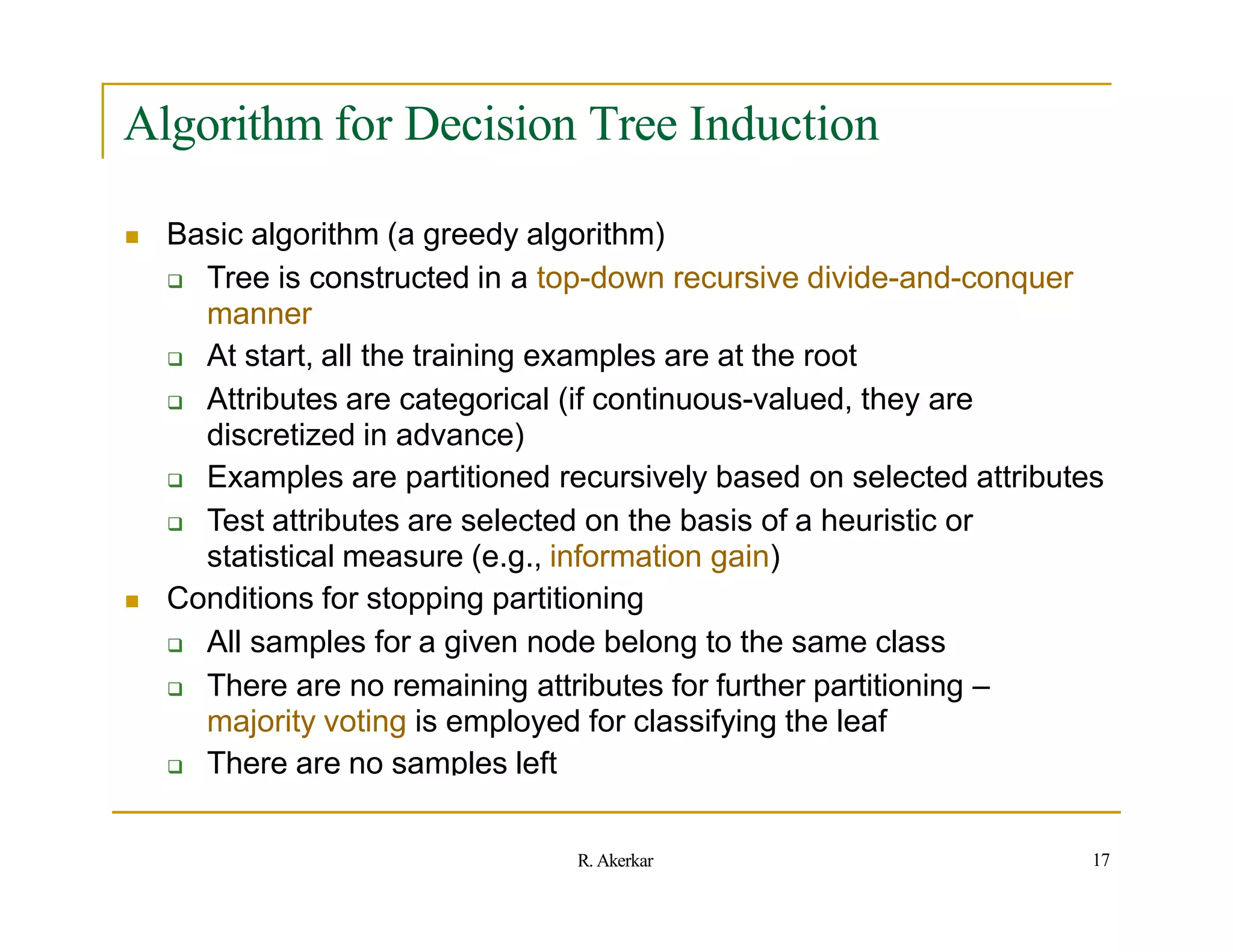 Algorithm for Decision Tree Induction
 Basic algorithm (a greedy algorithm)
 Tree is constructed in a top-down recursive divide-and-conquer
manner
 At start, all the training examples are at the root
 Attributes are categorical (if continuous-valued, they are
discretized in advance)
 Examples are partitioned recursively based on selected attributes
 Test attributes are selected on the basis of a heuristic or
statistical measure (e.g., information gain)
 Conditions for stopping partitioning
 All samples for a given node belong to the same class
 There are no remaining attributes for further partitioning –
majority voting is employed for classifying the leaf
 There are no samples left
17
R. Akerkar
 