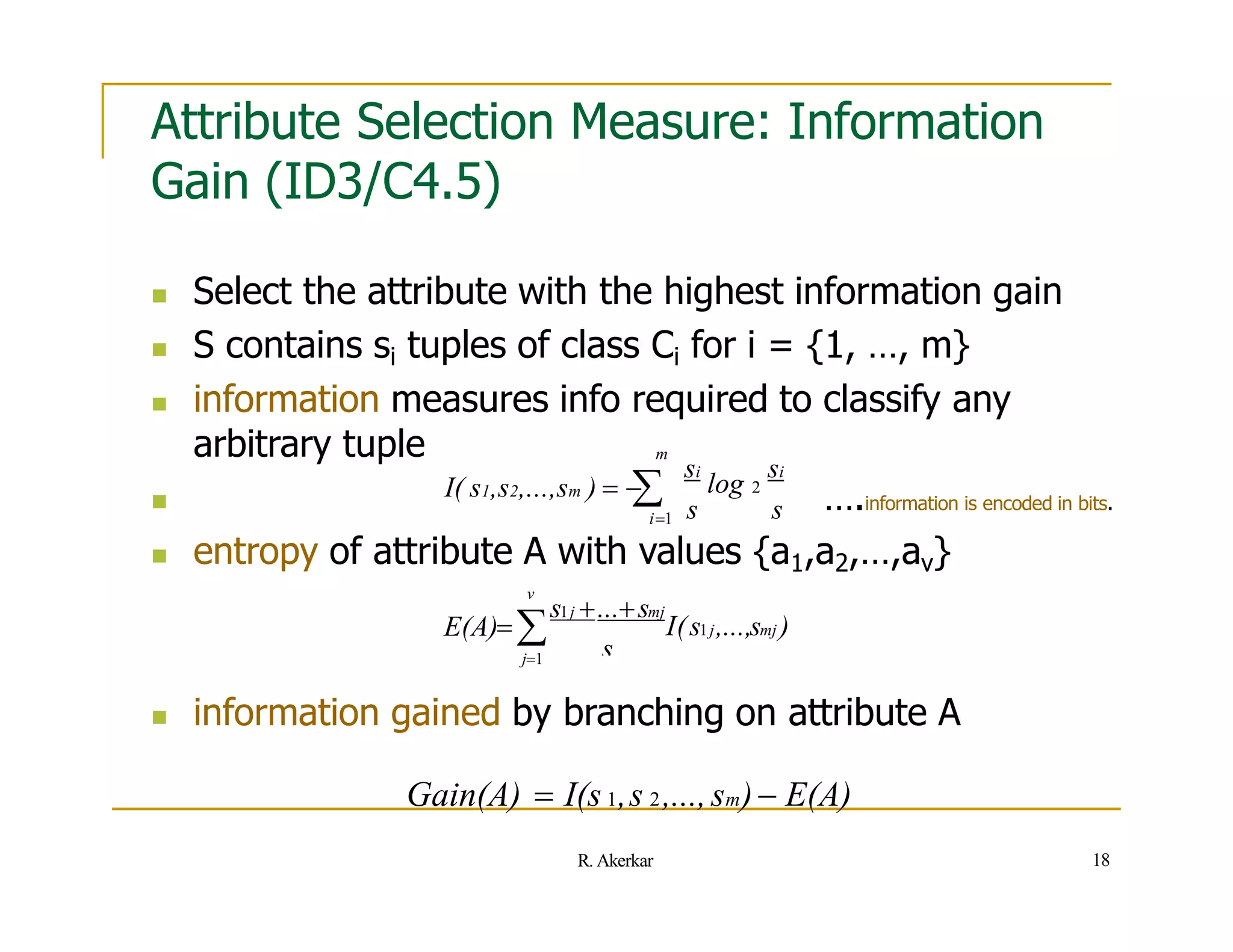 Attribute Selection Measure: Information
Gain (ID3/C4.5)
 Select the attribute with the highest information gain
 S contains si tuples of class Ci for i = {1, …, m}
 information measures info required to classify any
arbitrary tuple
 ….information is encoded in bits.
s s
si
log 2
si
i1
m
I( s1,s2,...,sm )  

 entropy of attribute A with values {a1,a2,…,av}
s
I(s1j,...,smj )
s1j ...smj
v
E(A)
j1
18
R. Akerkar
 information gained by branching on attribute A
Gain(A)  I(s 1,s 2,...,sm) E(A)
 