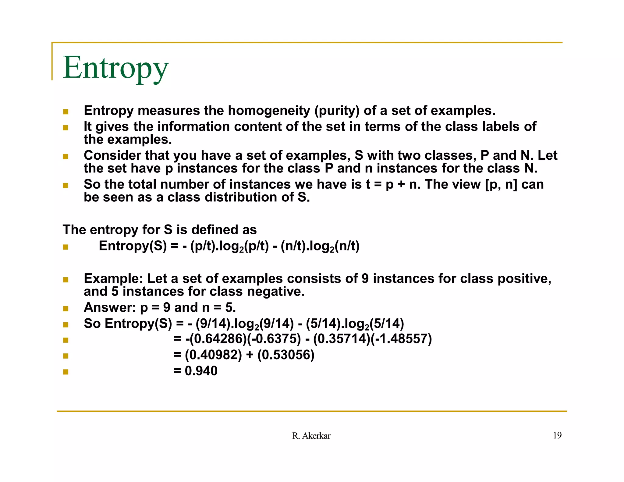 Entropy
 Entropy measures the homogeneity (purity) of a set of examples.
 It gives the information content of the set in terms of the class labels of
the examples.
 Consider that you have a set of examples, S with two classes, P and N. Let
the set have p instances for the class P and n instances for the class N.
 So the total number of instances we have is t = p + n. The view [p, n] can
be seen as a class distribution of S.
The entropy for S is defined as
 Entropy(S) = - (p/t).log2(p/t) - (n/t).log2(n/t)
 Example: Let a set of examples consists of 9 instances for class positive,
and 5 instances for class negative.
 Answer: p = 9 and n = 5.
 So Entropy(S) = - (9/14).log2(9/14) - (5/14).log2(5/14)



= -(0.64286)(-0.6375) - (0.35714)(-1.48557)
= (0.40982) + (0.53056)
= 0.940
19
R. Akerkar
 