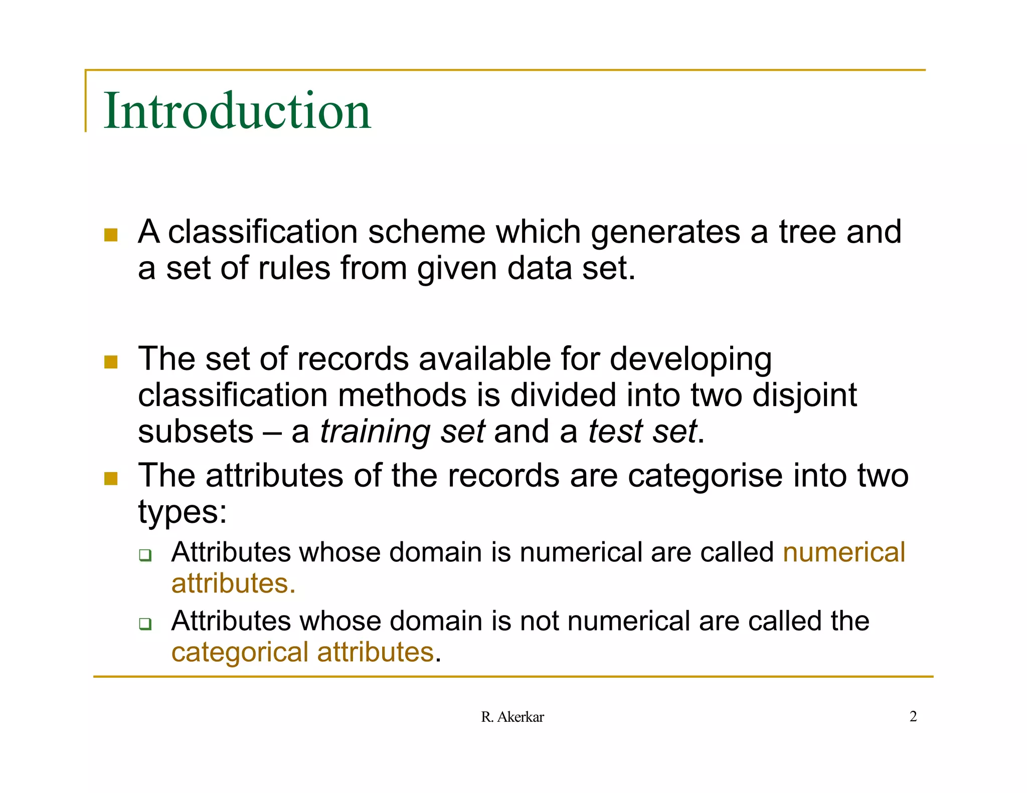 Introduction
 A classification scheme which generates a tree and
a set of rules from given data set.
 The set of records available for developing
classification methods is divided into two disjoint
subsets – a training set and a test set.
 The attributes of the records are categorise into two
types:
 Attributes whose domain is numerical are called numerical
attributes.
 Attributes whose domain is not numerical are called the
categorical attributes.
2
R. Akerkar
 
