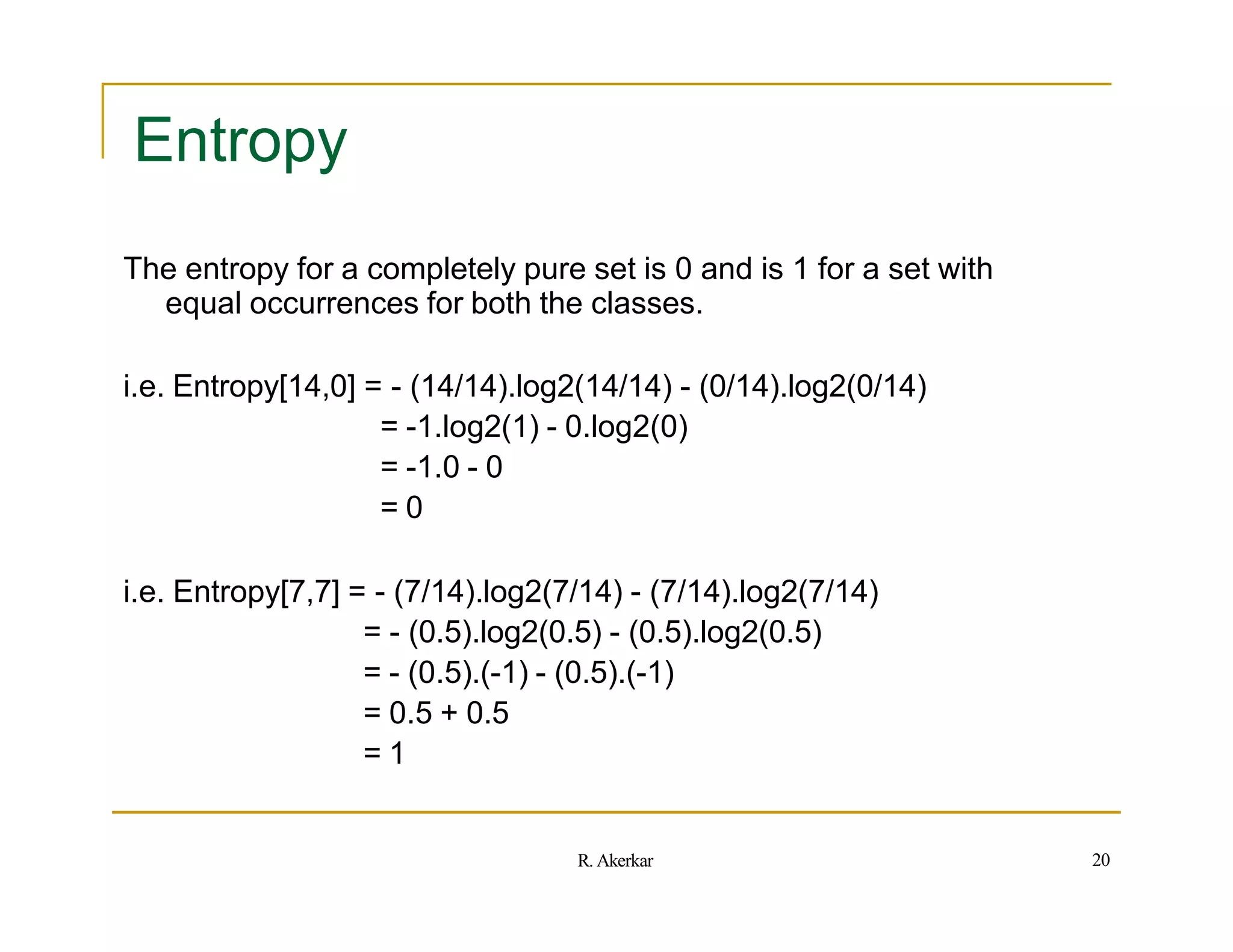 Entropy
The entropy for a completely pure set is 0 and is 1 for a set with
equal occurrences for both the classes.
i.e. Entropy[14,0] = - (14/14).log2(14/14) - (0/14).log2(0/14)
= -1.log2(1) - 0.log2(0)
= -1.0 - 0
= 0
i.e. Entropy[7,7] = - (7/14).log2(7/14) - (7/14).log2(7/14)
= - (0.5).log2(0.5) - (0.5).log2(0.5)
= - (0.5).(-1) - (0.5).(-1)
= 0.5 + 0.5
= 1
20
R. Akerkar
 